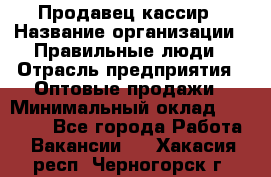 Продавец-кассир › Название организации ­ Правильные люди › Отрасль предприятия ­ Оптовые продажи › Минимальный оклад ­ 25 000 - Все города Работа » Вакансии   . Хакасия респ.,Черногорск г.